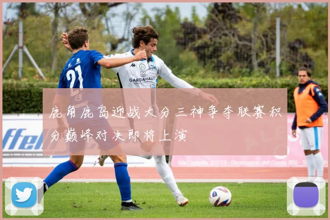 鹿角鹿岛迎战大分三神争夺联赛积分巅峰对决即将上演