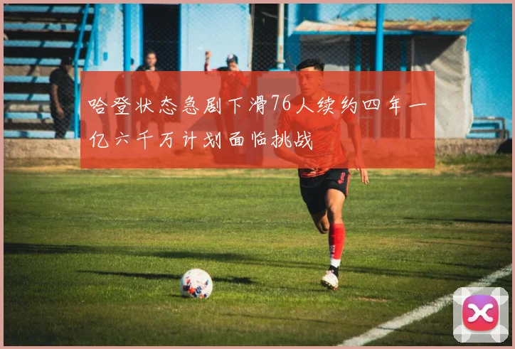 哈登状态急剧下滑76人续约四年一亿六千万计划面临挑战