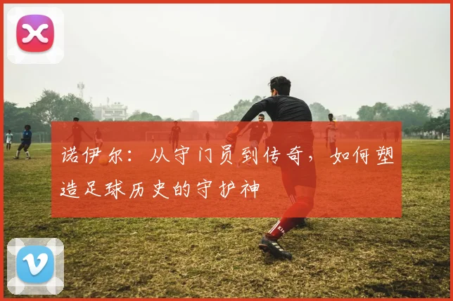 诺伊尔：从守门员到传奇，如何塑造足球历史的守护神