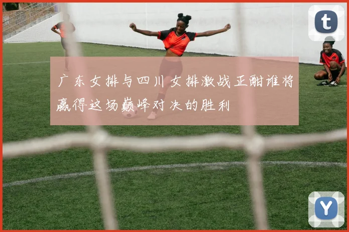广东女排与四川女排激战正酣谁将赢得这场巅峰对决的胜利