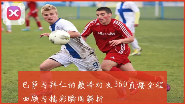 巴萨与拜仁的巅峰对决360直播全程回顾与精彩瞬间解析