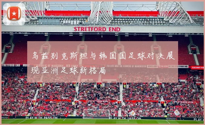 乌兹别克斯坦与韩国国足球对决展现亚洲足球新格局