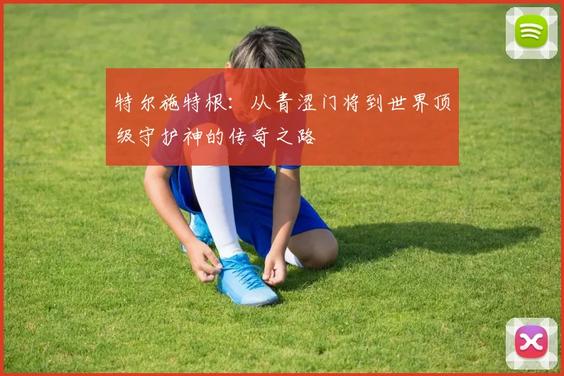 特尔施特根：从青涩门将到世界顶级守护神的传奇之路