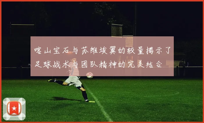 喀山宝石与苏维埃翼的较量揭示了足球战术与团队精神的完美结合