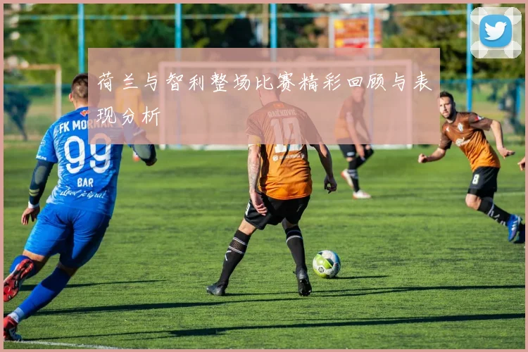 荷兰与智利整场比赛精彩回顾与表现分析