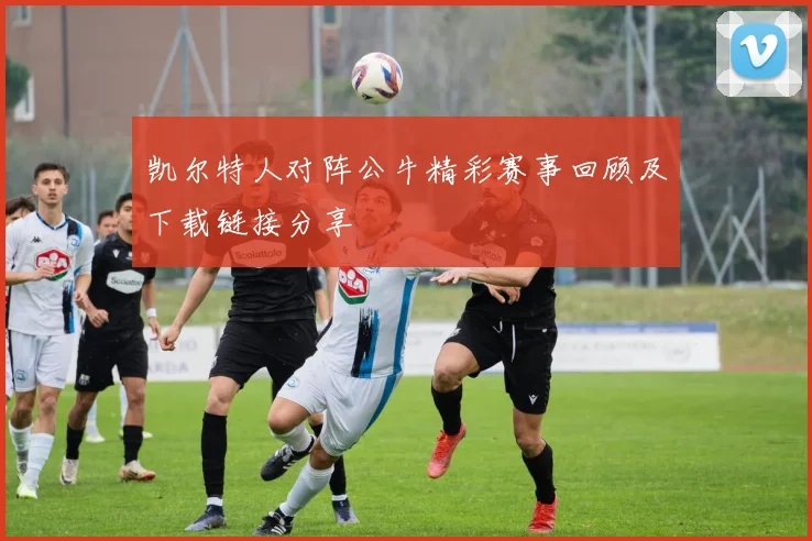 凯尔特人对阵公牛精彩赛事回顾及下载链接分享