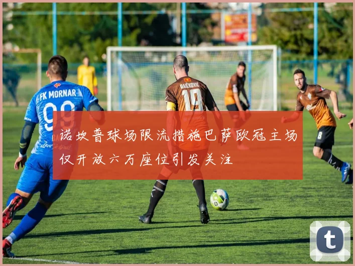 诺坎普球场限流措施巴萨欧冠主场仅开放六万座位引发关注