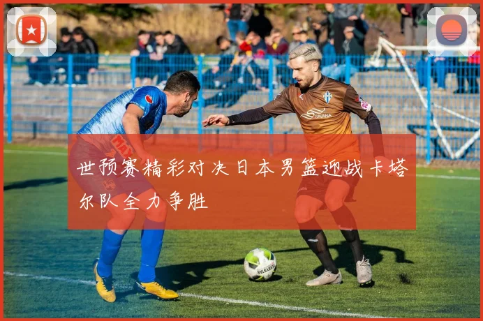 世预赛精彩对决日本男篮迎战卡塔尔队全力争胜