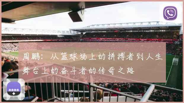 周鹏：从篮球场上的拼搏者到人生舞台上的奋斗者的传奇之路