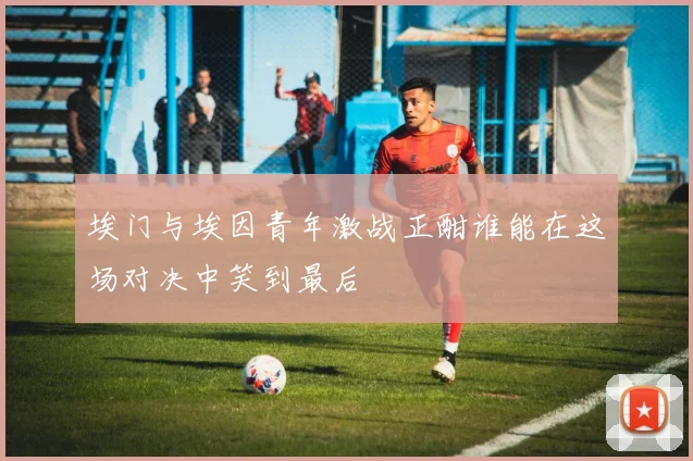 埃门与埃因青年激战正酣谁能在这场对决中笑到最后