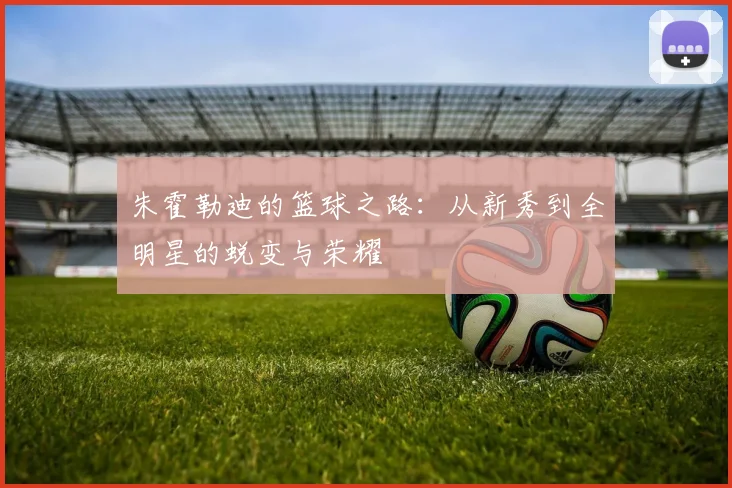 朱霍勒迪的篮球之路：从新秀到全明星的蜕变与荣耀