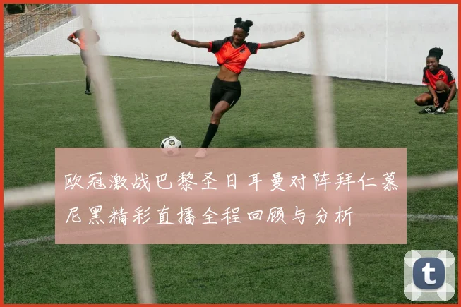 欧冠激战巴黎圣日耳曼对阵拜仁慕尼黑精彩直播全程回顾与分析