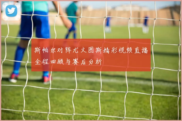 斯帕尔对阵尤文图斯精彩视频直播全程回顾与赛后分析