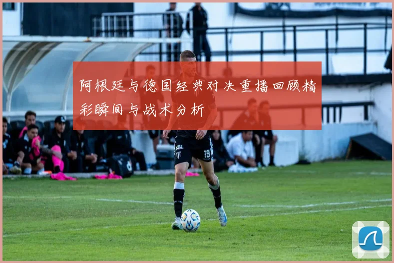 阿根廷与德国经典对决重播回顾精彩瞬间与战术分析