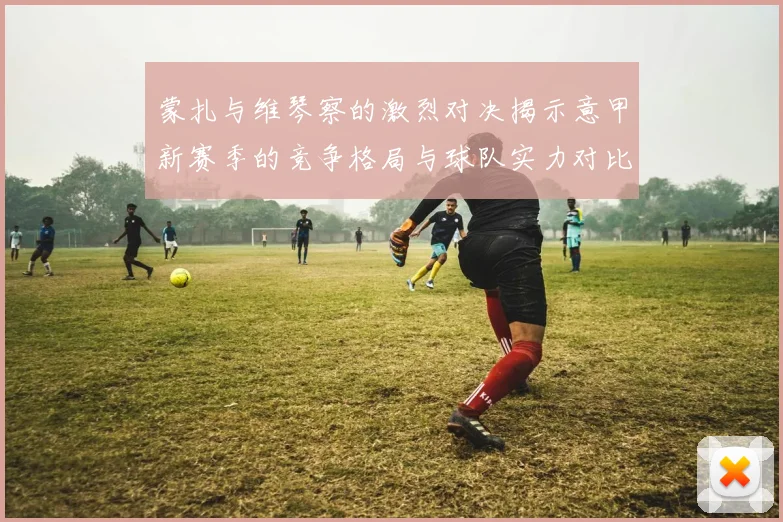 蒙扎与维琴察的激烈对决揭示意甲新赛季的竞争格局与球队实力对比分析