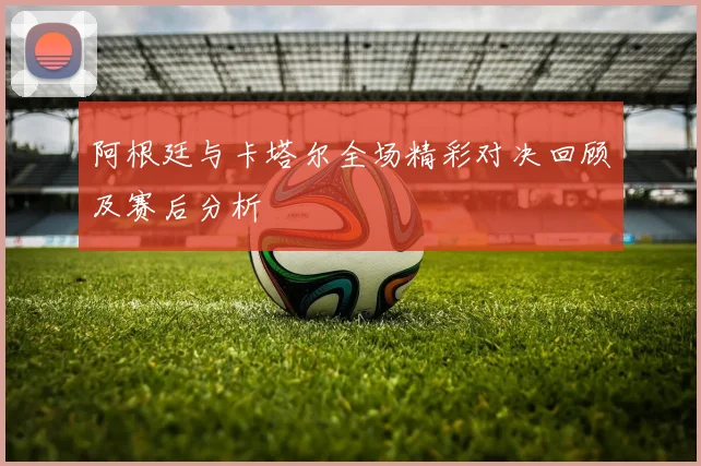 阿根廷与卡塔尔全场精彩对决回顾及赛后分析