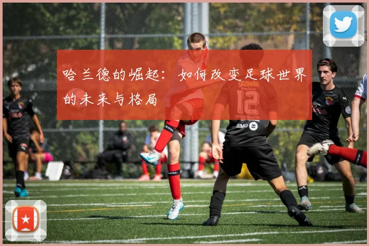 哈兰德的崛起：如何改变足球世界的未来与格局