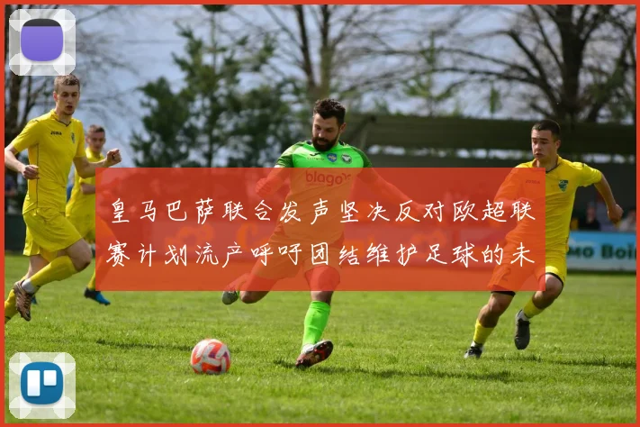 皇马巴萨联合发声坚决反对欧超联赛计划流产呼吁团结维护足球的未来