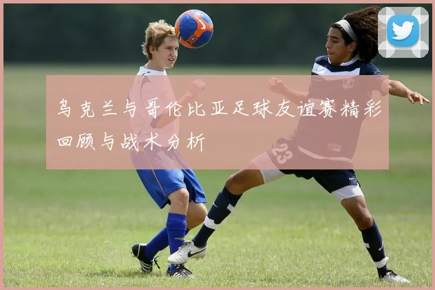 乌克兰与哥伦比亚足球友谊赛精彩回顾与战术分析