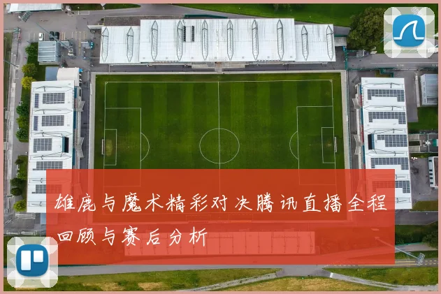 雄鹿与魔术精彩对决腾讯直播全程回顾与赛后分析
