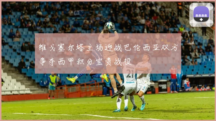 维戈塞尔塔主场迎战巴伦西亚双方争夺西甲积分宝贵战役