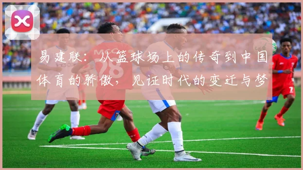 易建联：从篮球场上的传奇到中国体育的骄傲，见证时代的变迁与梦想的追逐