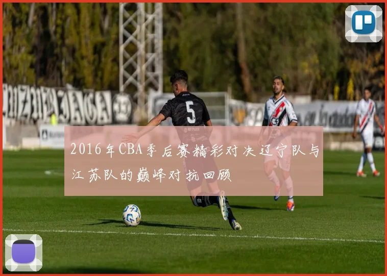2016年CBA季后赛精彩对决辽宁队与江苏队的巅峰对抗回顾