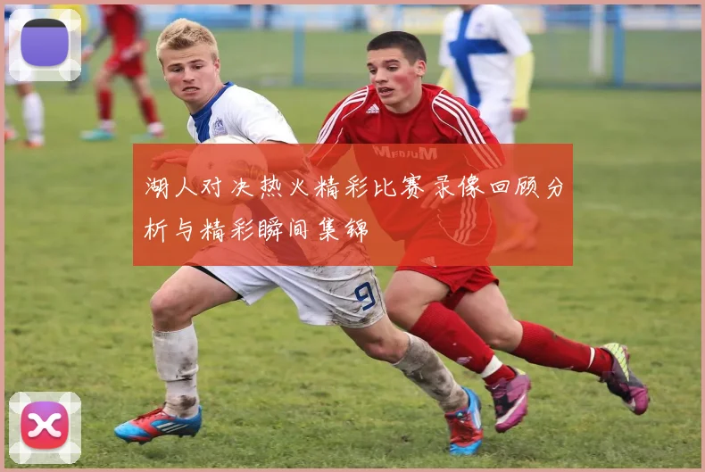 湖人对决热火精彩比赛录像回顾分析与精彩瞬间集锦