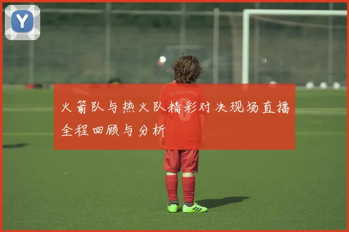 火箭队与热火队精彩对决现场直播全程回顾与分析