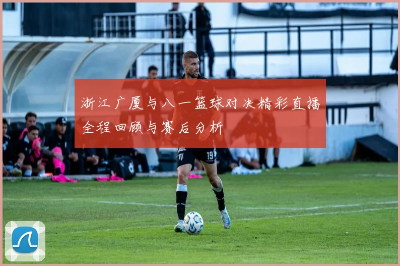 浙江广厦与八一篮球对决精彩直播全程回顾与赛后分析