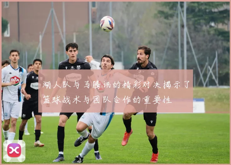 湖人队与马腾讯的精彩对决揭示了篮球战术与团队合作的重要性