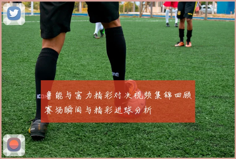 鲁能与富力精彩对决视频集锦回顾赛场瞬间与精彩进球分析