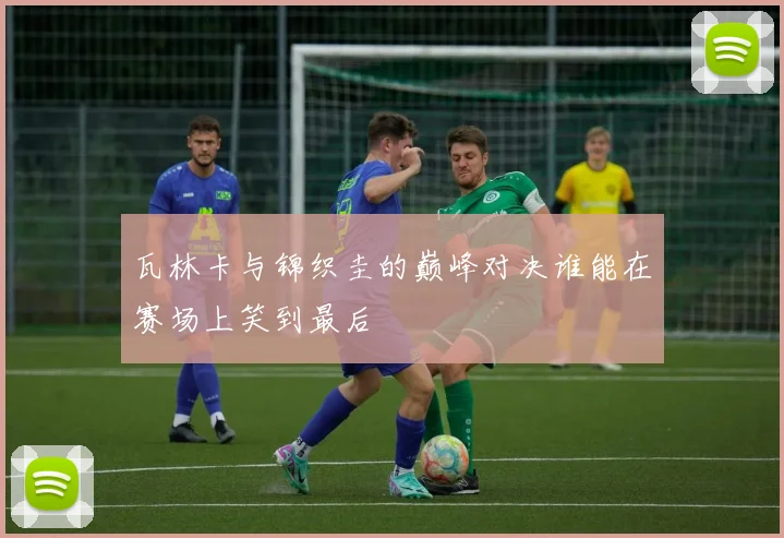 瓦林卡与锦织圭的巅峰对决谁能在赛场上笑到最后